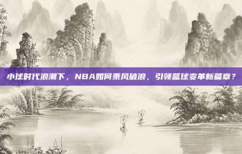 小球时代浪潮下，NBA如何乘风破浪，引领篮球变革新篇章？