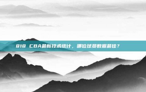 818 CBA最新技术统计，哪位球员数据最佳？📊