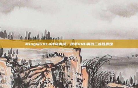 Ming与GALA传奇再续，携手RNG再创三连胜辉煌