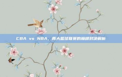 CBA vs NBA，两大篮球联赛的巅峰对决解析