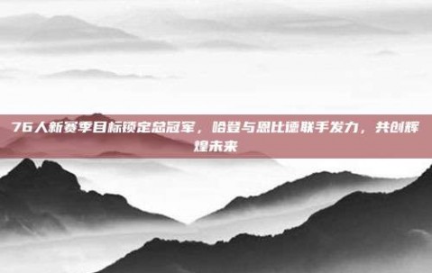 76人新赛季目标锁定总冠军，哈登与恩比德联手发力，共创辉煌未来