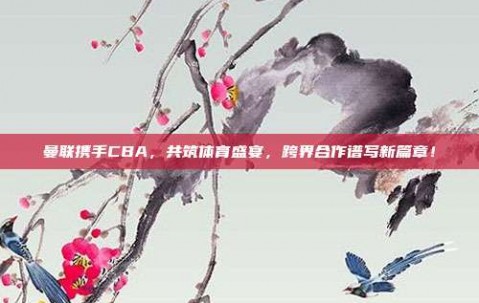 曼联携手CBA，共筑体育盛宴，跨界合作谱写新篇章！