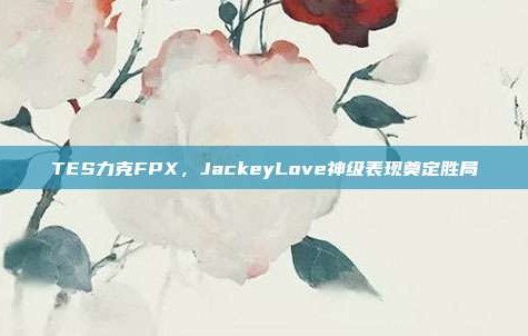 TES力克FPX，JackeyLove神级表现奠定胜局