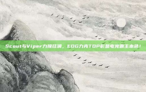 Scout与Viper力挽狂澜，EDG力克TOP彰显电竞霸主本色！