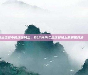 奥运盛宴中的绿茵风云，OLYMPIC足球赛场上的明星对决🏅⚽