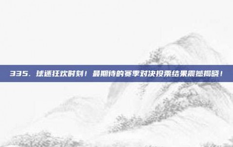 335. 球迷狂欢时刻！最期待的赛季对决投票结果震撼揭晓！