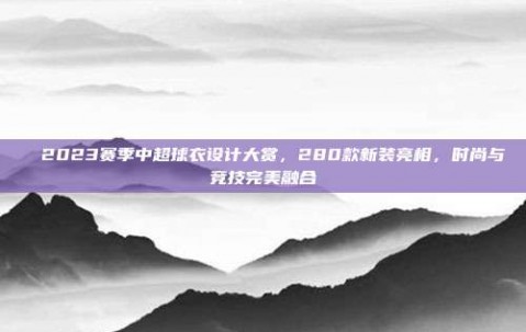 ✨ 2023赛季中超球衣设计大赏，280款新装亮相，时尚与竞技完美融合