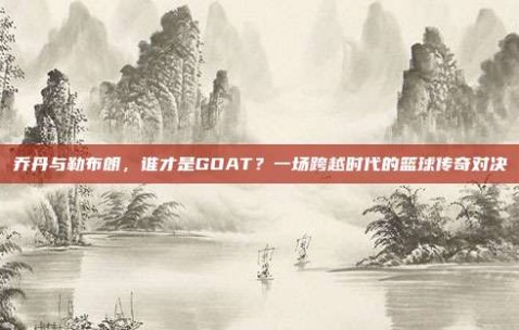 乔丹与勒布朗，谁才是GOAT？一场跨越时代的篮球传奇对决