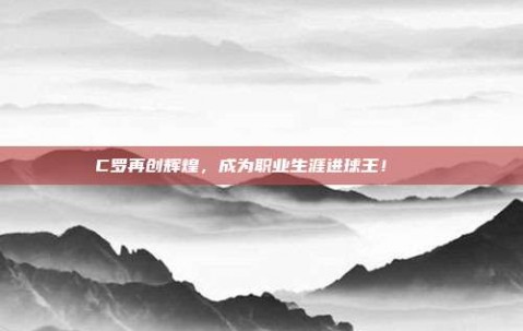 C罗再创辉煌，成为职业生涯进球王！🏆