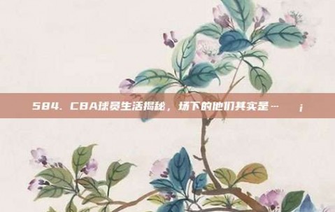 584. CBA球员生活揭秘，场下的他们其实是…🏡