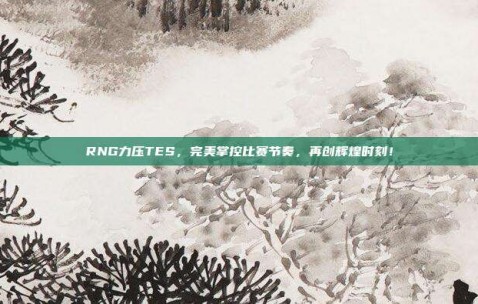 RNG力压TES，完美掌控比赛节奏，再创辉煌时刻！