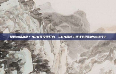 球迷热情高涨！428号投票开启，CBA最佳主场评选活动火热进行中