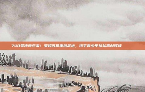 740号传奇归来！英超名将重披战袍，携手青少年球队再创辉煌🏃‍♂️