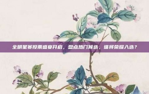 全明星赛投票盛宴开启，盘点热门候选，谁将荣耀入选？