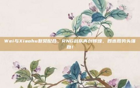 Wei与Xiaohu默契配合，RNG战队再创辉煌，四连胜势头强劲！