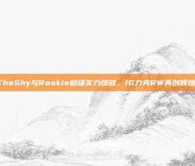 TheShy与Rookie超级实力绽放，IG力克RW再创辉煌！