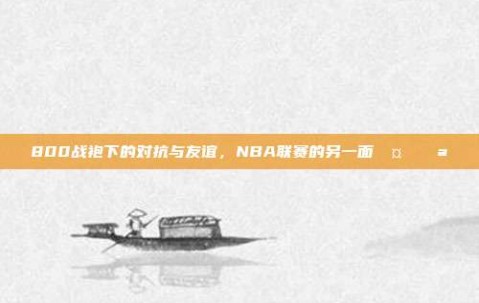 800战袍下的对抗与友谊，NBA联赛的另一面🤝💪