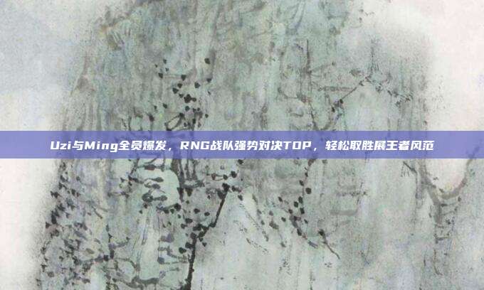 Uzi与Ming全员爆发，RNG战队强势对决TOP，轻松取胜展王者风范