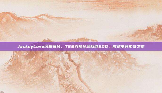 JackeyLove闪耀舞台，TES力挽狂澜战胜EDG，成就电竞传奇之夜