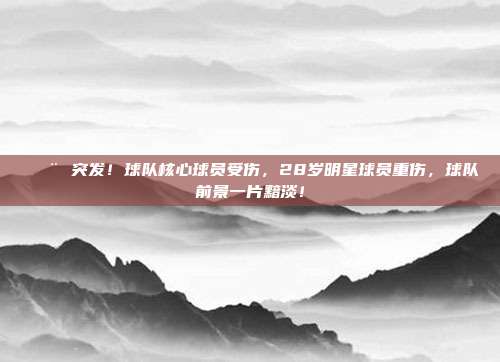 🚨 突发！球队核心球员受伤，28岁明星球员重伤，球队前景一片黯淡！