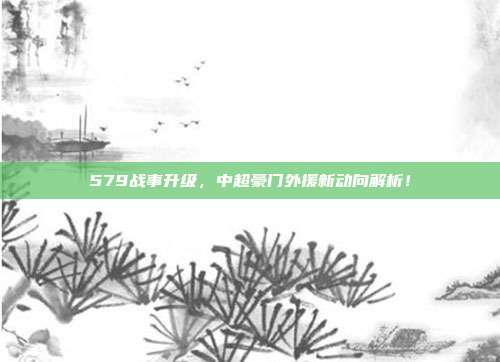 579战事升级，中超豪门外援新动向解析！