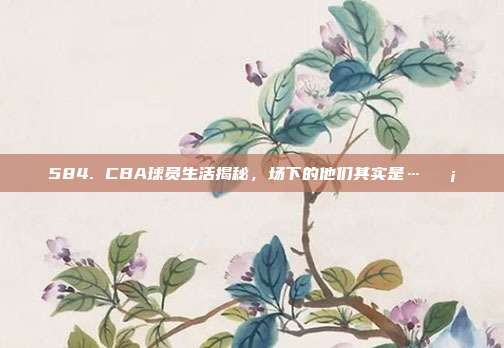 584. CBA球员生活揭秘，场下的他们其实是…🏡