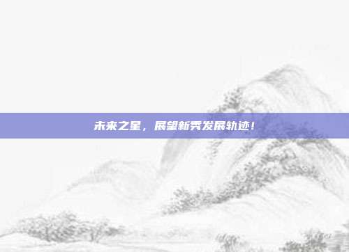 未来之星，展望新秀发展轨迹！