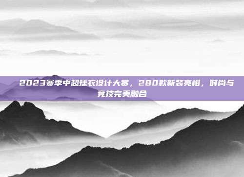 ✨ 2023赛季中超球衣设计大赏，280款新装亮相，时尚与竞技完美融合