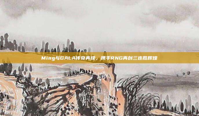 Ming与GALA传奇再续，携手RNG再创三连胜辉煌