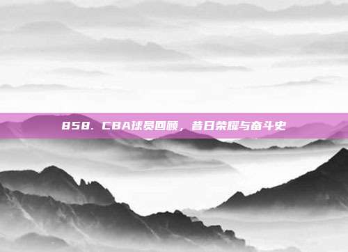 858. CBA球员回顾，昔日荣耀与奋斗史