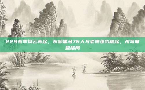 229赛季风云再起，东部黑马76人与老鹰强势崛起，改写联盟格局