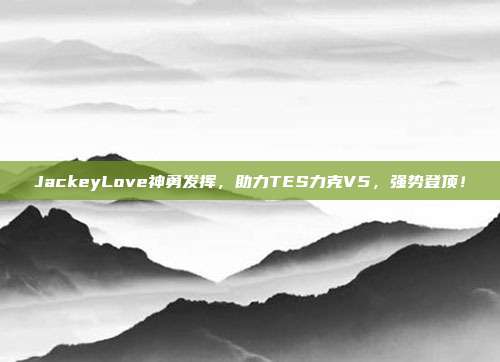 JackeyLove神勇发挥，助力TES力克V5，强势登顶！