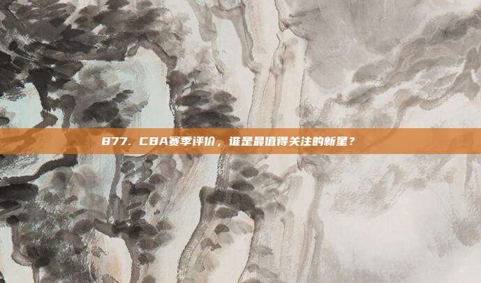 877. CBA赛季评价，谁是最值得关注的新星？🌠