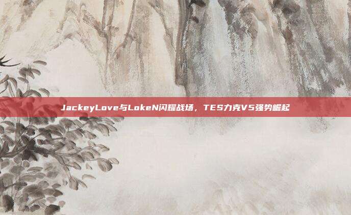 JackeyLove与LokeN闪耀战场，TES力克V5强势崛起