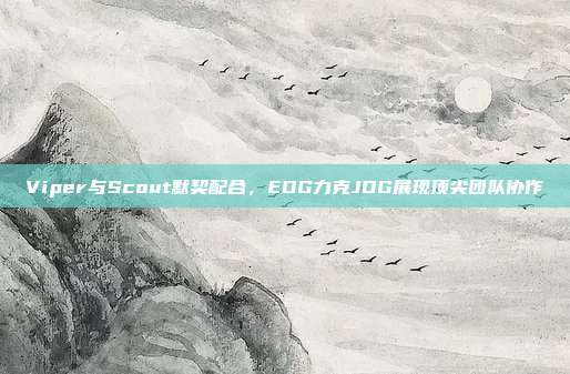 Viper与Scout默契配合，EDG力克JDG展现顶尖团队协作