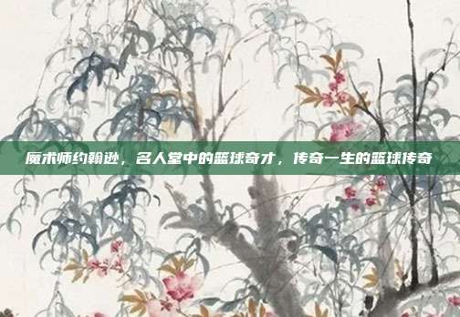 魔术师约翰逊，名人堂中的篮球奇才，传奇一生的篮球传奇