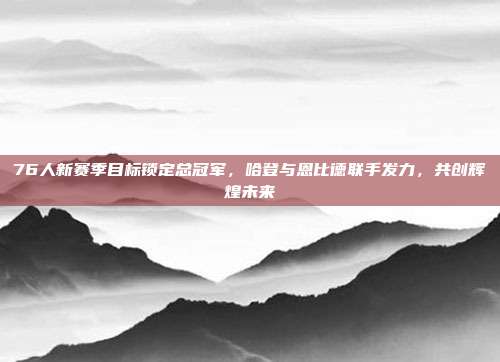 76人新赛季目标锁定总冠军，哈登与恩比德联手发力，共创辉煌未来