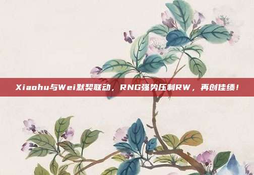 Xiaohu与Wei默契联动，RNG强势压制RW，再创佳绩！