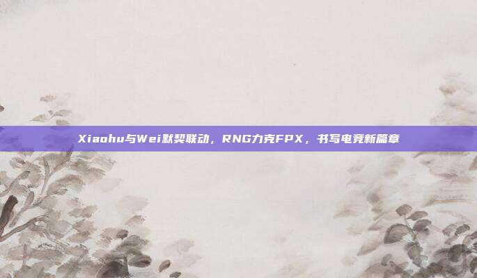 Xiaohu与Wei默契联动，RNG力克FPX，书写电竞新篇章