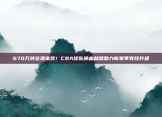 670万转会潮来袭！CBA球队换血利器助力新赛季竞技升级