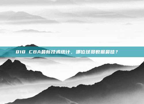 818 CBA最新技术统计，哪位球员数据最佳？📊