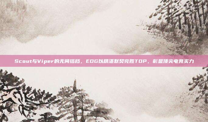 Scout与Viper的无间搭档，EDG以精湛默契完胜TOP，彰显顶尖电竞实力