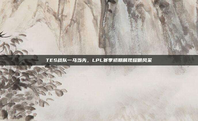 TES战队一马当先，LPL赛季初期展现耀眼风采