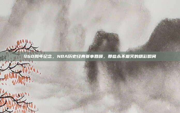 960周年纪念，NBA历史经典赛事回顾，那些永不磨灭的精彩瞬间