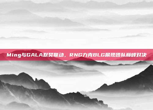 Ming与GALA默契联动，RNG力克BLG展现团队巅峰对决