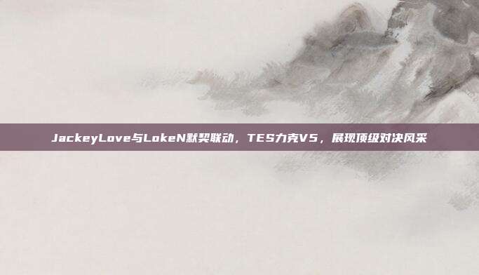 JackeyLove与LokeN默契联动，TES力克V5，展现顶级对决风采