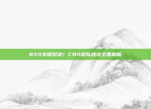 859关键对决！CBA球队战法全面解析