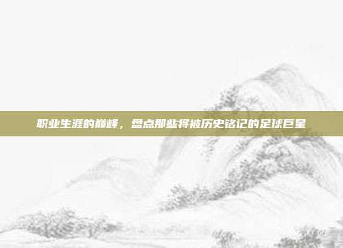 职业生涯的巅峰，盘点那些将被历史铭记的足球巨星