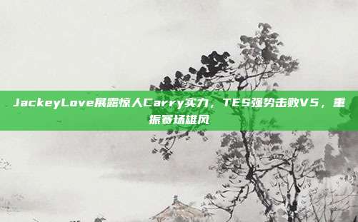 JackeyLove展露惊人Carry实力，TES强势击败V5，重振赛场雄风