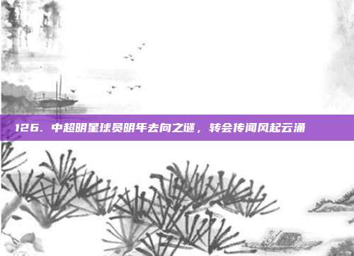 126. 中超明星球员明年去向之谜，转会传闻风起云涌 🗞️